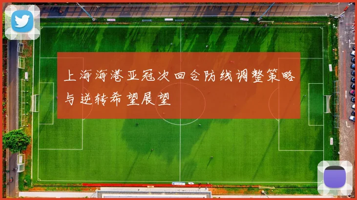 上海海港亚冠次回合防线调整策略与逆转希望展望
