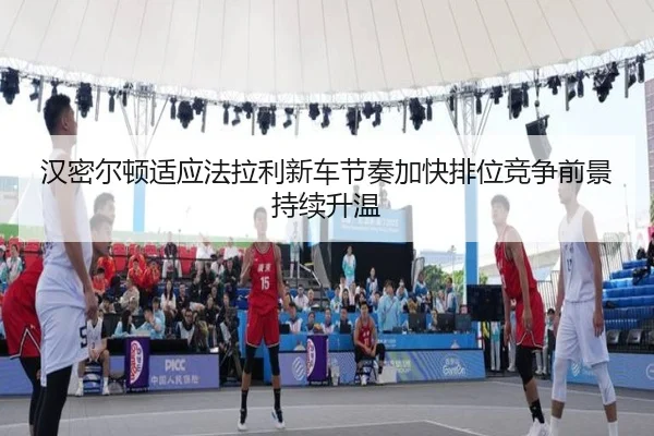 汉密尔顿适应法拉利新车节奏加快排位竞争前景持续升温