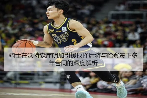 骑士在沃特森库明加引援抉择后将与哈登签下多年合同的深度解析